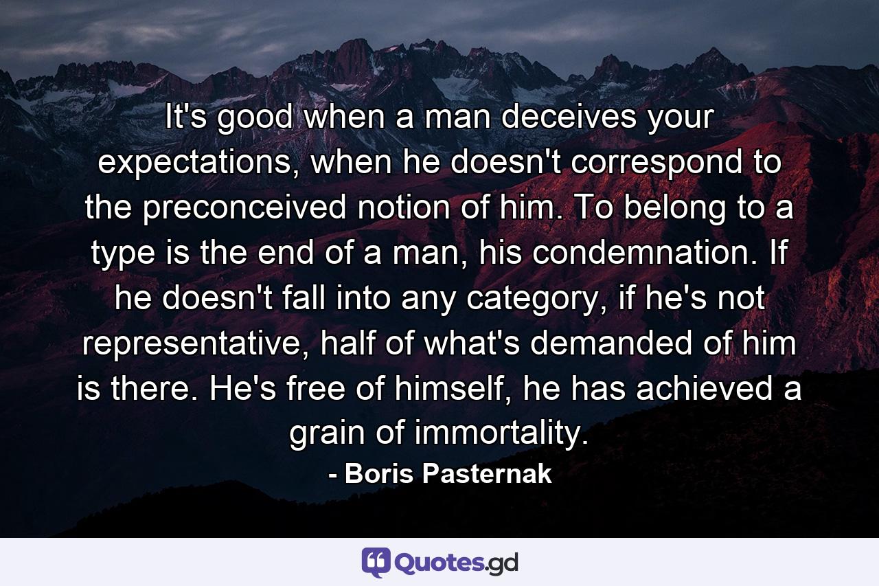 It's good when a man deceives your expectations, when he doesn't correspond to the preconceived notion of him. To belong to a type is the end of a man, his condemnation. If he doesn't fall into any category, if he's not representative, half of what's demanded of him is there. He's free of himself, he has achieved a grain of immortality. - Quote by Boris Pasternak