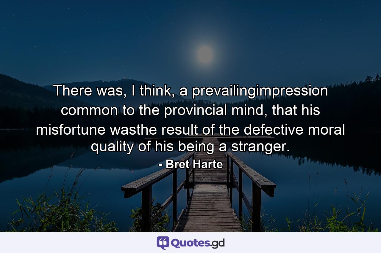 There was, I think, a prevailingimpression common to the provincial mind, that his misfortune wasthe result of the defective moral quality of his being a stranger. - Quote by Bret Harte