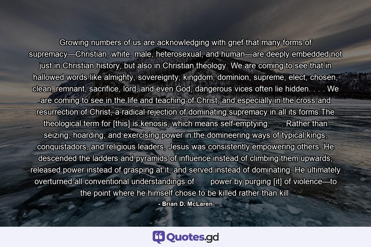 Growing numbers of us are acknowledging with grief that many forms of supremacy—Christian, white, male, heterosexual, and human—are deeply embedded not just in Christian history, but also in Christian theology. We are coming to see that in hallowed words like almighty, sovereignty, kingdom, dominion, supreme, elect, chosen, clean, remnant, sacrifice, lord, and even God, dangerous vices often lie hidden. . . . We are coming to see in the life and teaching of Christ, and especially in the cross and resurrection of Christ, a radical rejection of dominating supremacy in all its forms.The theological term for [this] is kenosis, which means self-emptying. . . . Rather than seizing, hoarding, and exercising power in the domineering ways of typical kings, conquistadors, and religious leaders, Jesus was consistently empowering others. He descended the ladders and pyramids of influence instead of climbing them upwards, released power instead of grasping at it, and served instead of dominating. He ultimately overturned all conventional understandings of . . . power by purging [it] of violence—to the point where he himself chose to be killed rather than kill. - Quote by Brian D. McLaren