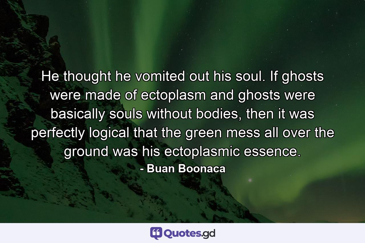 He thought he vomited out his soul. If ghosts were made of ectoplasm and ghosts were basically souls without bodies, then it was perfectly logical that the green mess all over the ground was his ectoplasmic essence. - Quote by Buan Boonaca