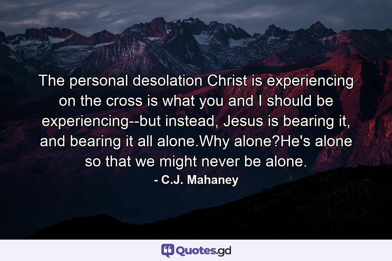 The personal desolation Christ is experiencing on the cross is what you and I should be experiencing--but instead, Jesus is bearing it, and bearing it all alone.Why alone?He's alone so that we might never be alone. - Quote by C.J. Mahaney