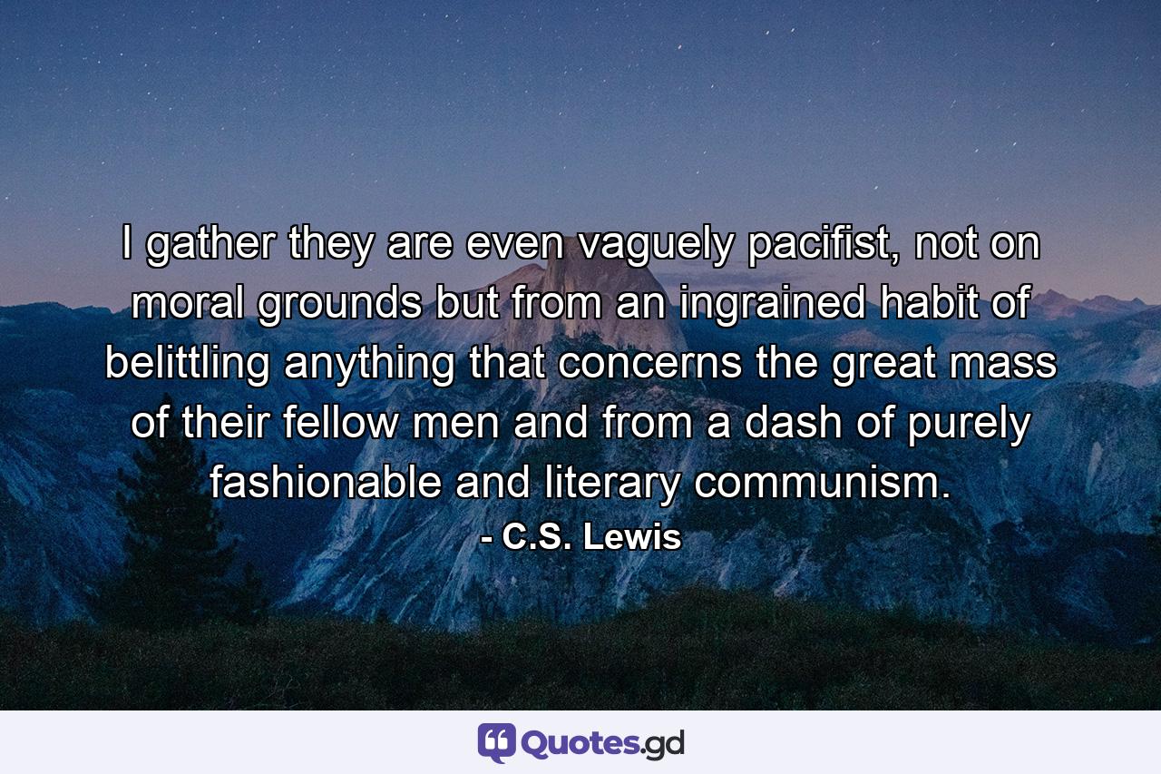 I gather they are even vaguely pacifist, not on moral grounds but from an ingrained habit of belittling anything that concerns the great mass of their fellow men and from a dash of purely fashionable and literary communism. - Quote by C.S. Lewis