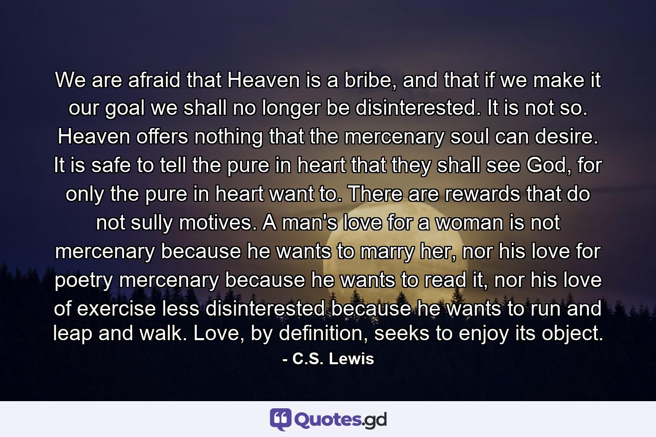 We are afraid that Heaven is a bribe, and that if we make it our goal we shall no longer be disinterested. It is not so. Heaven offers nothing that the mercenary soul can desire. It is safe to tell the pure in heart that they shall see God, for only the pure in heart want to. There are rewards that do not sully motives. A man's love for a woman is not mercenary because he wants to marry her, nor his love for poetry mercenary because he wants to read it, nor his love of exercise less disinterested because he wants to run and leap and walk. Love, by definition, seeks to enjoy its object. - Quote by C.S. Lewis