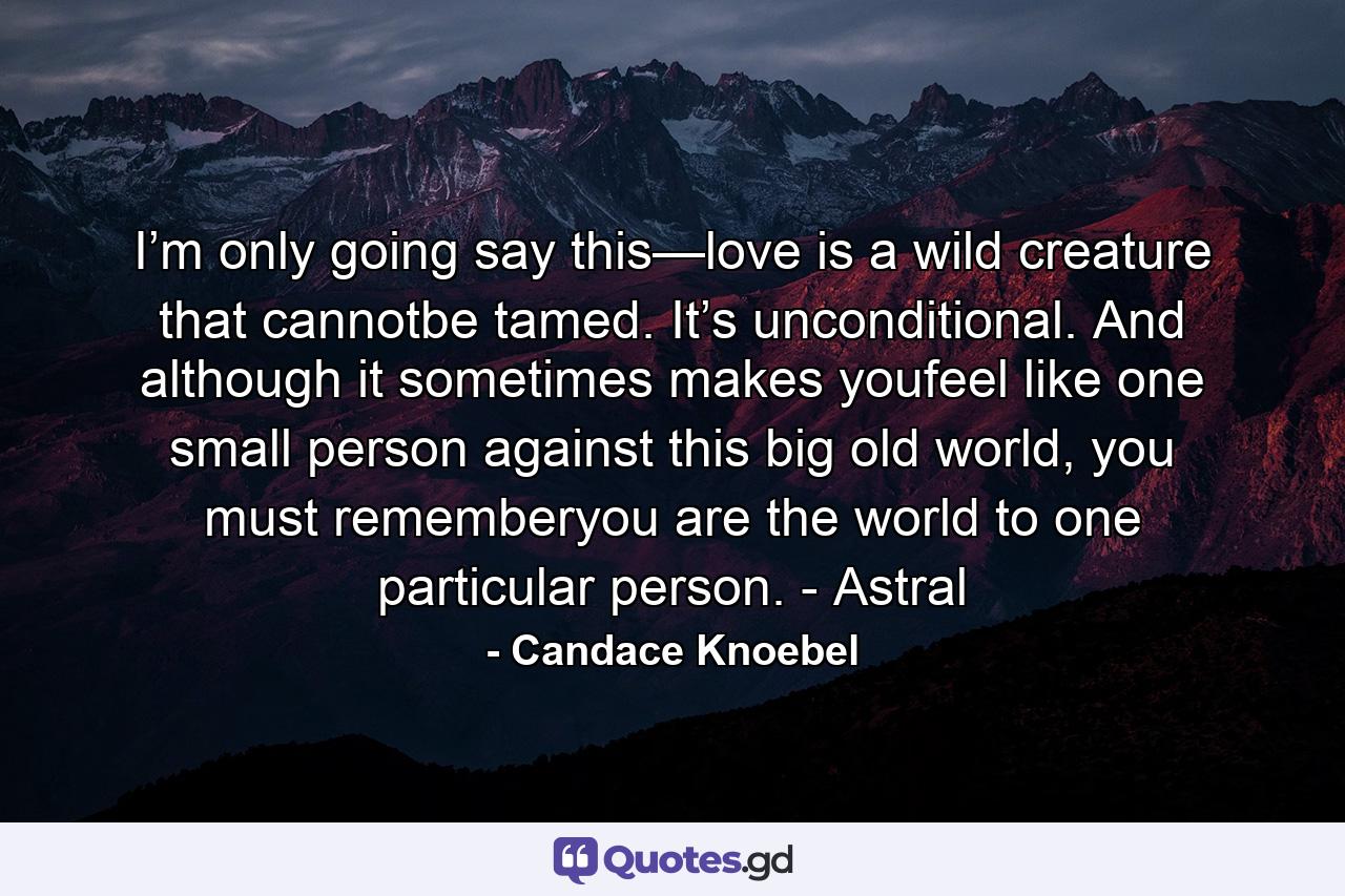 I’m only going say this—love is a wild creature that cannotbe tamed. It’s unconditional. And although it sometimes makes youfeel like one small person against this big old world, you must rememberyou are the world to one particular person. - Astral - Quote by Candace Knoebel