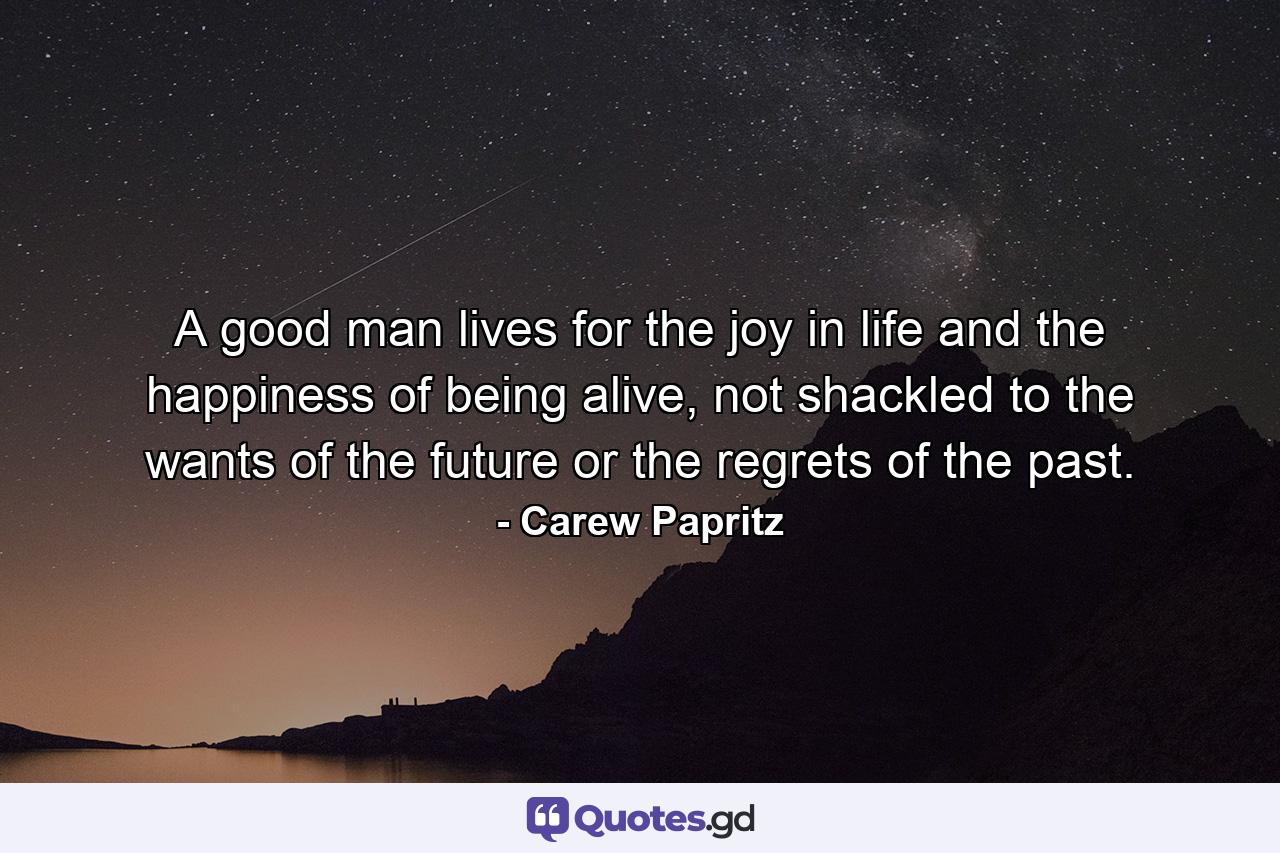 A good man lives for the joy in life and the happiness of being alive, not shackled to the wants of the future or the regrets of the past. - Quote by Carew Papritz