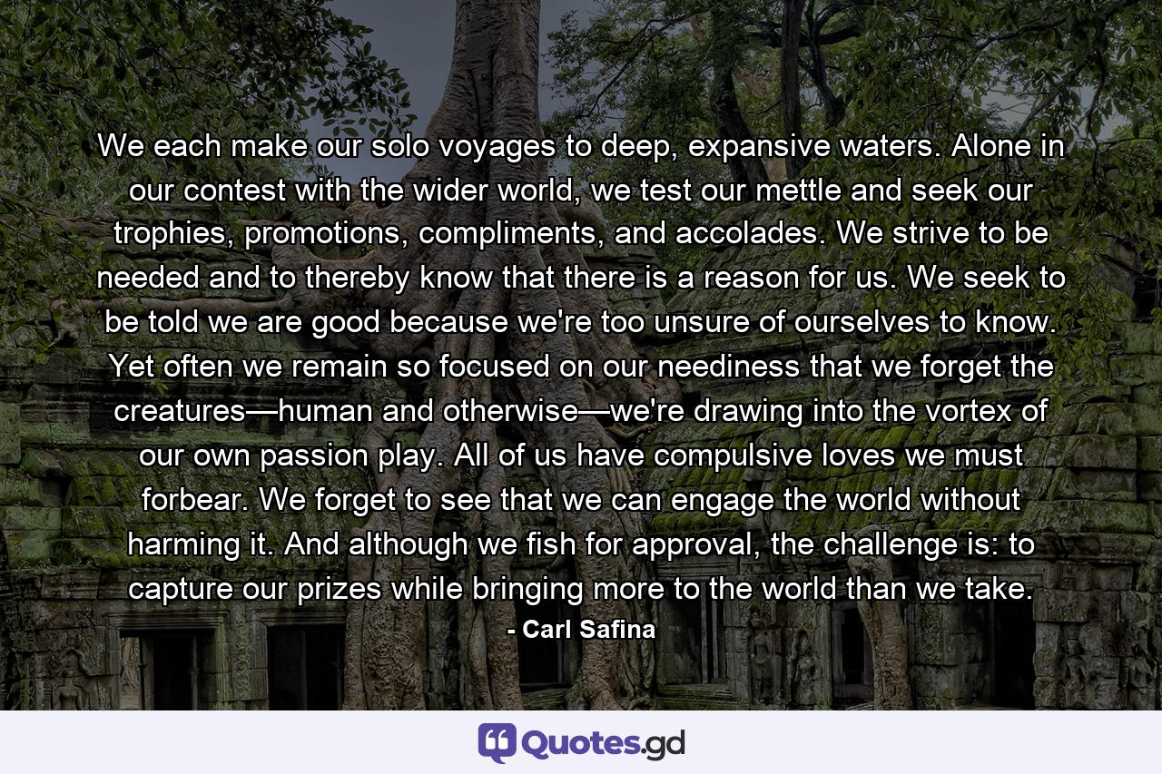 We each make our solo voyages to deep, expansive waters. Alone in our contest with the wider world, we test our mettle and seek our trophies, promotions, compliments, and accolades. We strive to be needed and to thereby know that there is a reason for us. We seek to be told we are good because we're too unsure of ourselves to know. Yet often we remain so focused on our neediness that we forget the creatures—human and otherwise—we're drawing into the vortex of our own passion play. All of us have compulsive loves we must forbear. We forget to see that we can engage the world without harming it. And although we fish for approval, the challenge is: to capture our prizes while bringing more to the world than we take. - Quote by Carl Safina