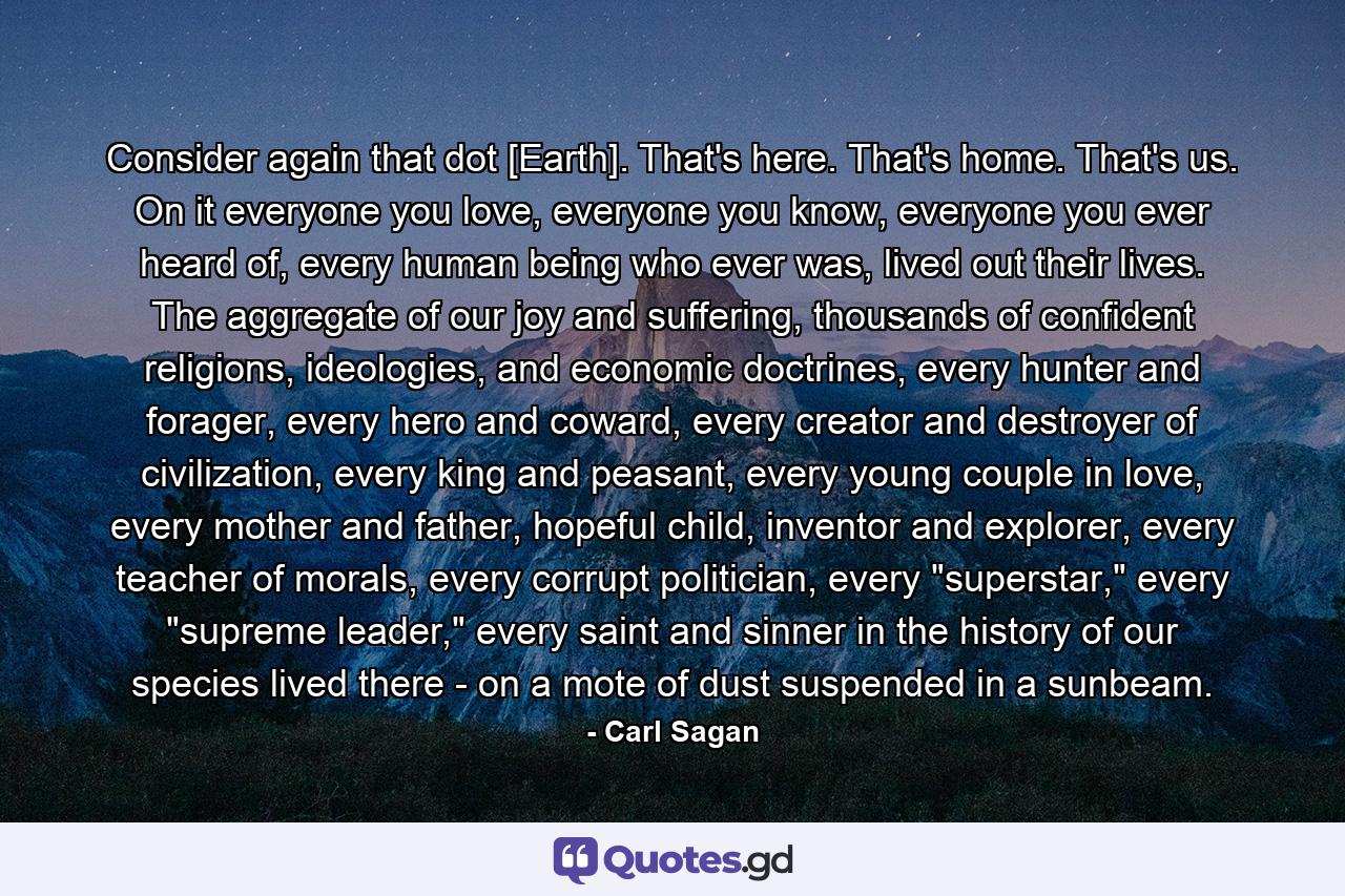 Consider again that dot [Earth]. That's here. That's home. That's us. On it everyone you love, everyone you know, everyone you ever heard of, every human being who ever was, lived out their lives. The aggregate of our joy and suffering, thousands of confident religions, ideologies, and economic doctrines, every hunter and forager, every hero and coward, every creator and destroyer of civilization, every king and peasant, every young couple in love, every mother and father, hopeful child, inventor and explorer, every teacher of morals, every corrupt politician, every 