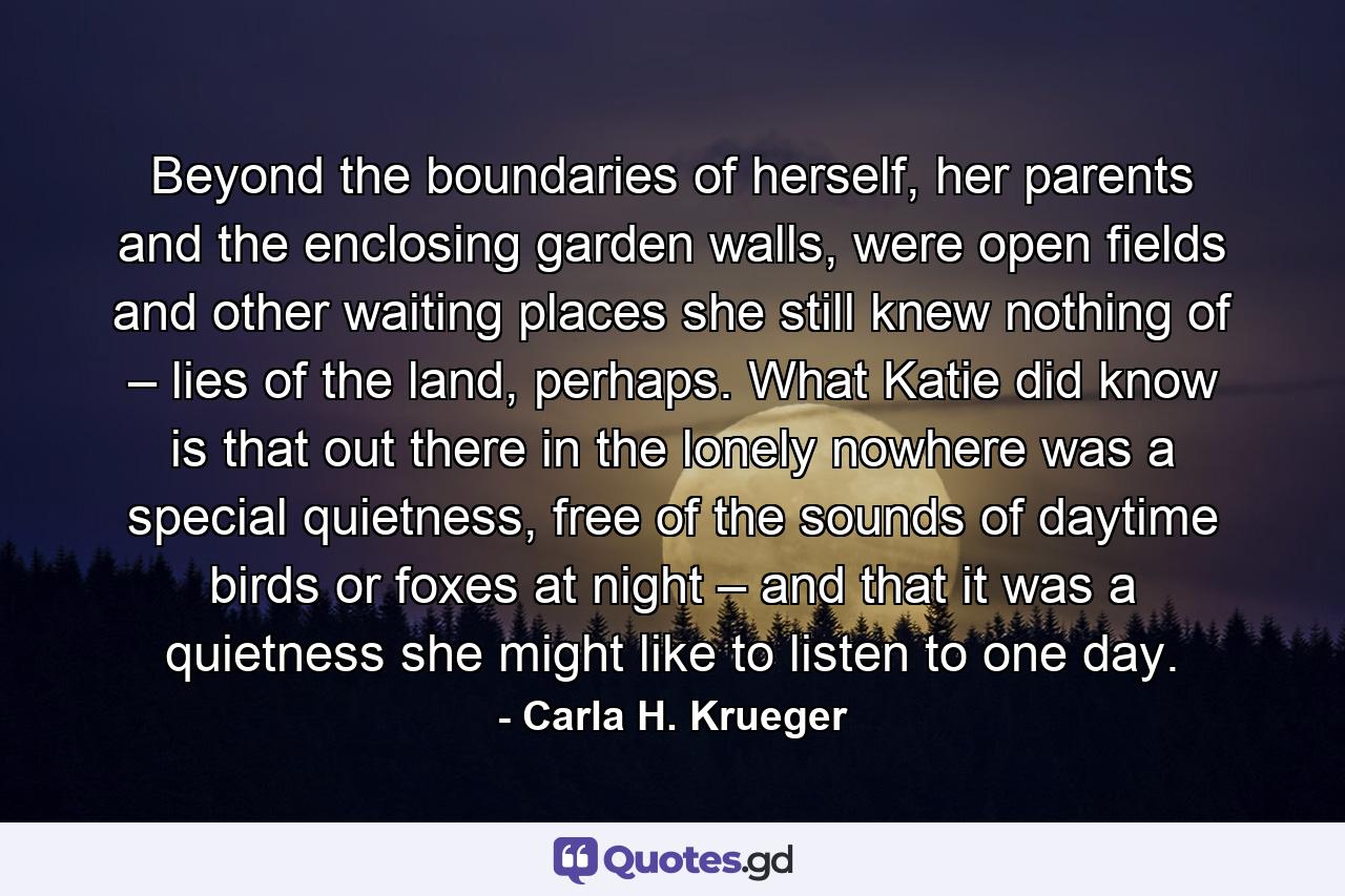 Beyond the boundaries of herself, her parents and the enclosing garden walls, were open fields and other waiting places she still knew nothing of – lies of the land, perhaps. What Katie did know is that out there in the lonely nowhere was a special quietness, free of the sounds of daytime birds or foxes at night – and that it was a quietness she might like to listen to one day. - Quote by Carla H. Krueger