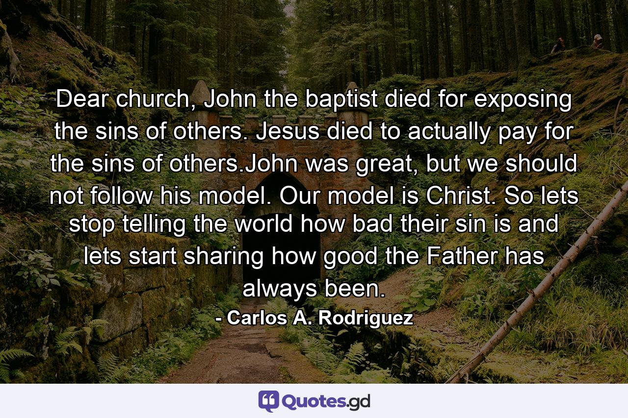 Dear church, John the baptist died for exposing the sins of others. Jesus died to actually pay for the sins of others.John was great, but we should not follow his model. Our model is Christ. So lets stop telling the world how bad their sin is and lets start sharing how good the Father has always been. - Quote by Carlos A. Rodriguez