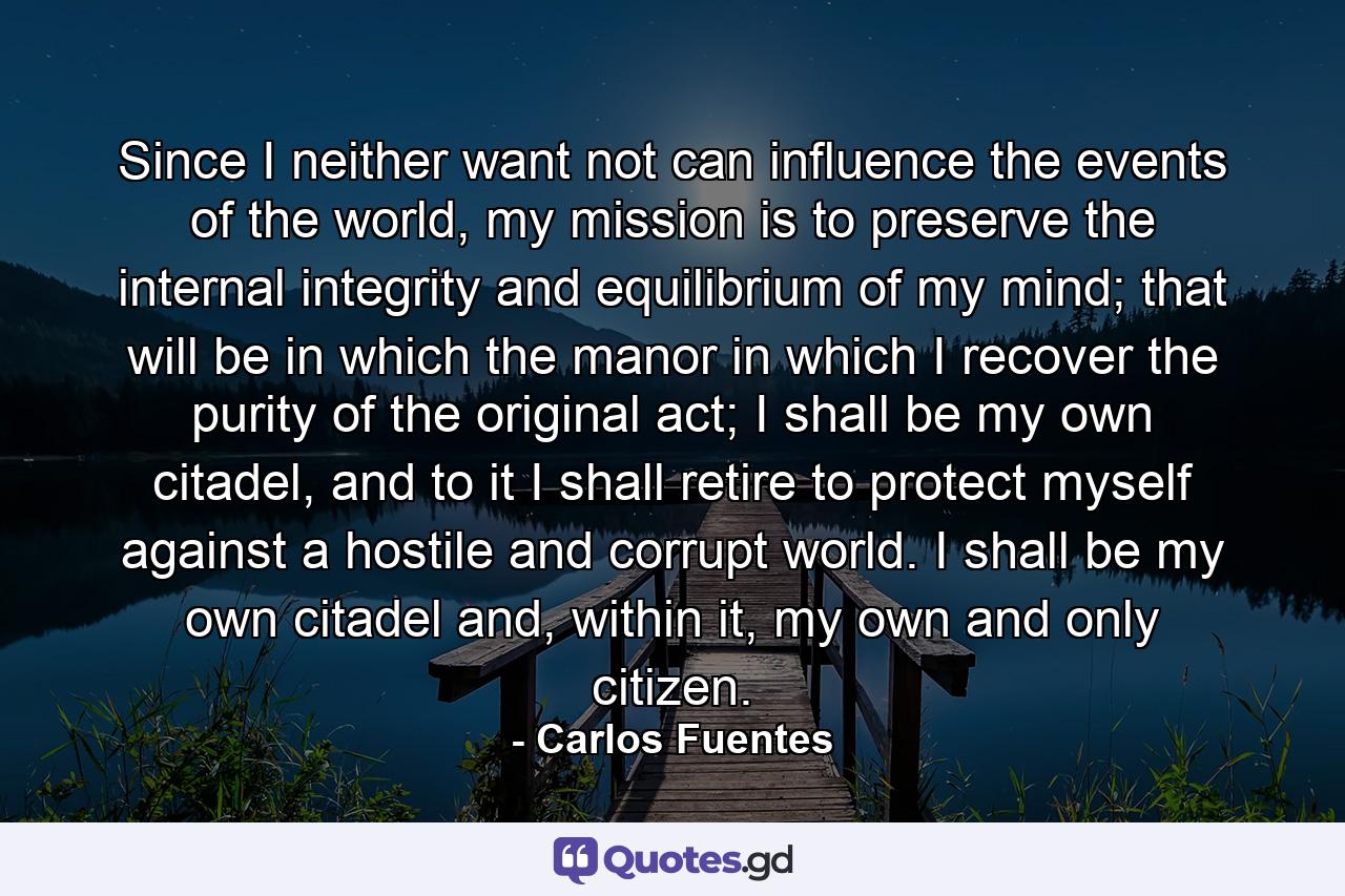 Since I neither want not can influence the events of the world, my mission is to preserve the internal integrity and equilibrium of my mind; that will be in which the manor in which I recover the purity of the original act; I shall be my own citadel, and to it I shall retire to protect myself against a hostile and corrupt world. I shall be my own citadel and, within it, my own and only citizen. - Quote by Carlos Fuentes