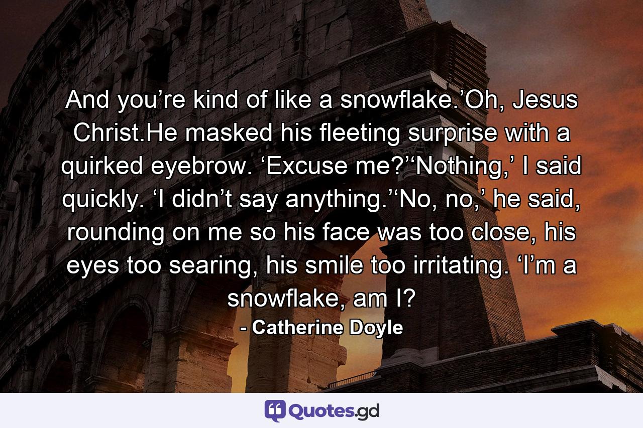 And you’re kind of like a snowflake.’Oh, Jesus Christ.He masked his fleeting surprise with a quirked eyebrow. ‘Excuse me?’‘Nothing,’ I said quickly. ‘I didn’t say anything.’‘No, no,’ he said, rounding on me so his face was too close, his eyes too searing, his smile too irritating. ‘I’m a snowflake, am I? - Quote by Catherine Doyle