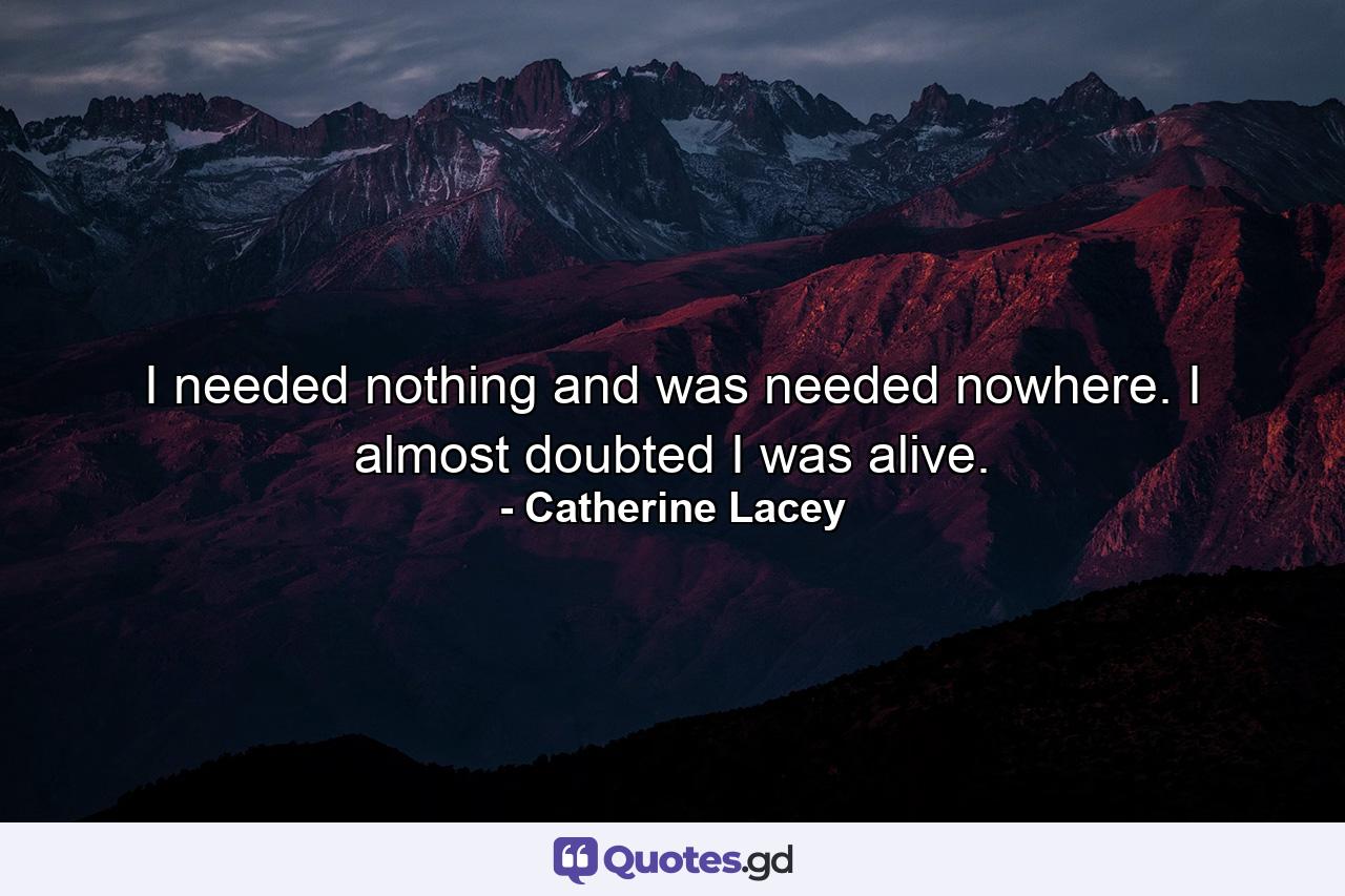 I needed nothing and was needed nowhere. I almost doubted I was alive. - Quote by Catherine Lacey