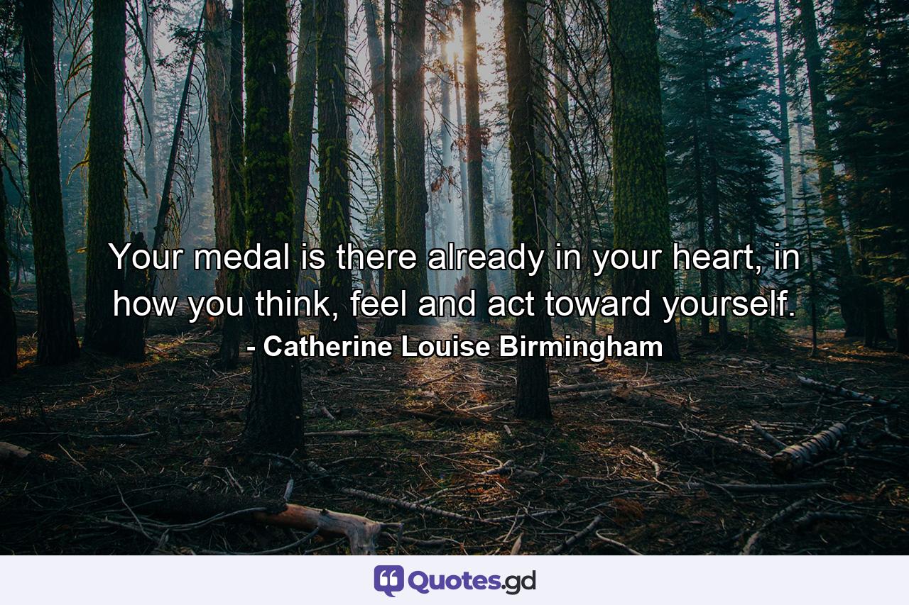 Your medal is there already in your heart, in how you think, feel and act toward yourself. - Quote by Catherine Louise Birmingham