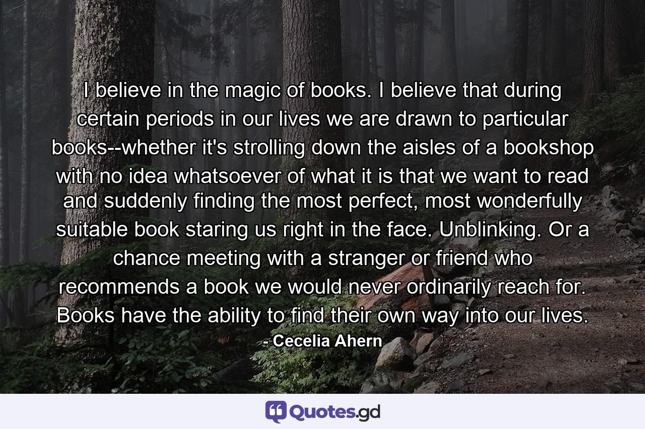 I believe in the magic of books. I believe that during certain periods in our lives we are drawn to particular books--whether it's strolling down the aisles of a bookshop with no idea whatsoever of what it is that we want to read and suddenly finding the most perfect, most wonderfully suitable book staring us right in the face. Unblinking. Or a chance meeting with a stranger or friend who recommends a book we would never ordinarily reach for. Books have the ability to find their own way into our lives. - Quote by Cecelia Ahern