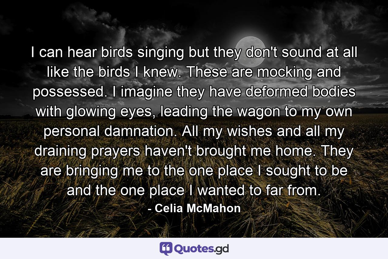 I can hear birds singing but they don't sound at all like the birds I knew. These are mocking and possessed. I imagine they have deformed bodies with glowing eyes, leading the wagon to my own personal damnation. All my wishes and all my draining prayers haven't brought me home. They are bringing me to the one place I sought to be and the one place I wanted to far from. - Quote by Celia McMahon