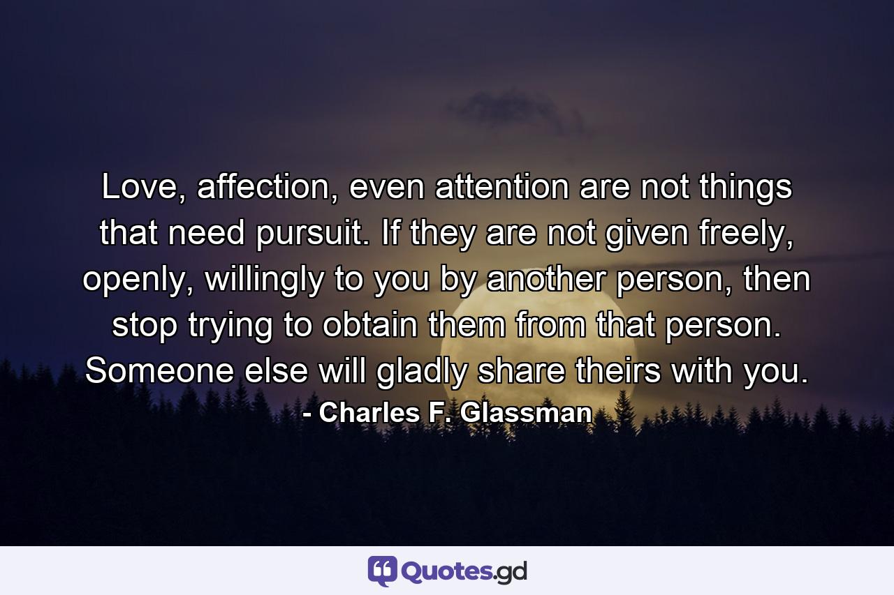 Love, affection, even attention are not things that need pursuit. If they are not given freely, openly, willingly to you by another person, then stop trying to obtain them from that person. Someone else will gladly share theirs with you. - Quote by Charles F. Glassman