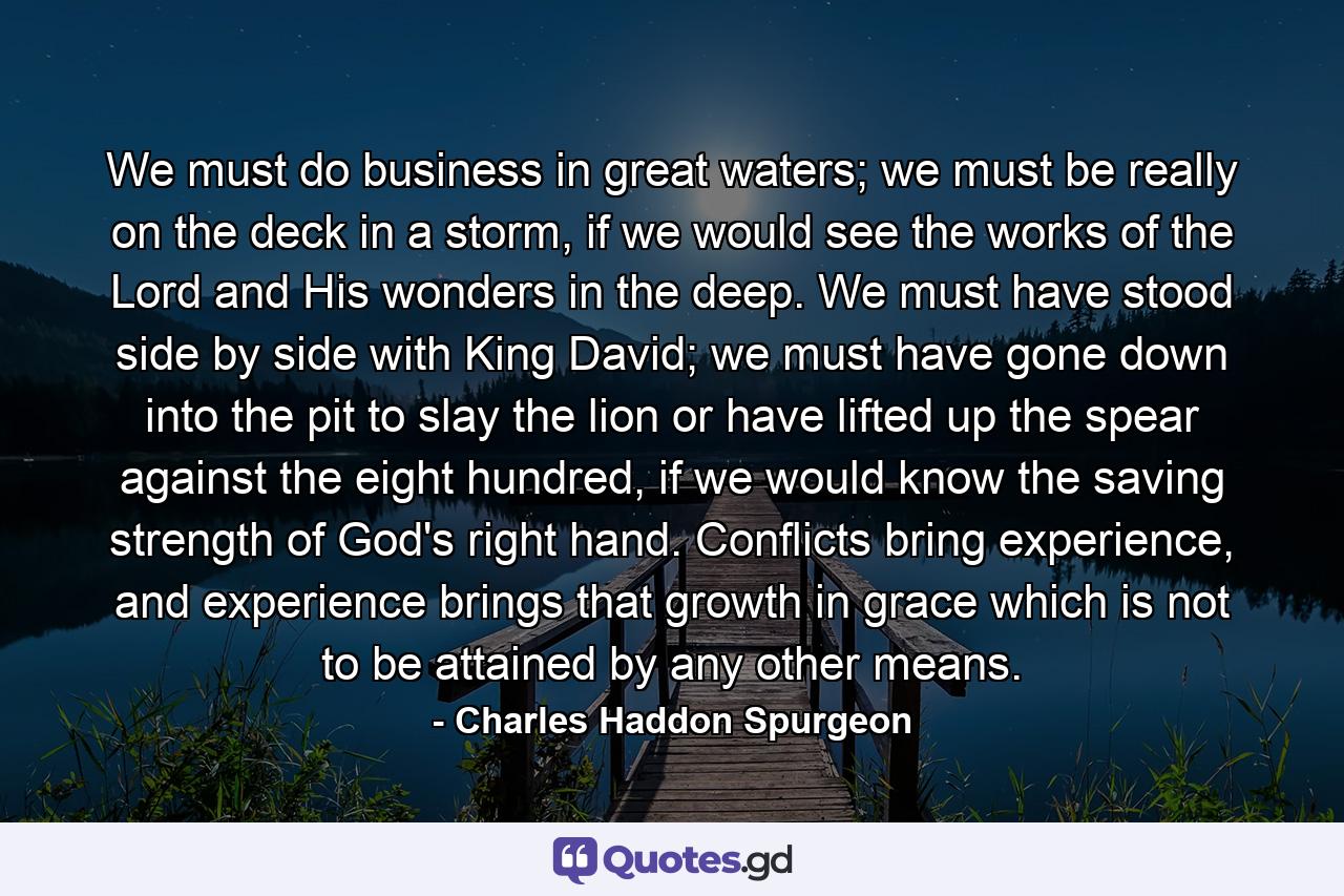 We must do business in great waters; we must be really on the deck in a storm, if we would see the works of the Lord and His wonders in the deep. We must have stood side by side with King David; we must have gone down into the pit to slay the lion or have lifted up the spear against the eight hundred, if we would know the saving strength of God's right hand. Conflicts bring experience, and experience brings that growth in grace which is not to be attained by any other means. - Quote by Charles Haddon Spurgeon