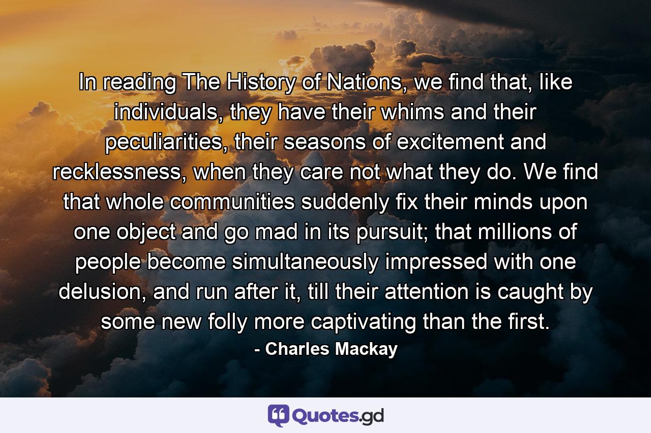 In reading The History of Nations, we find that, like individuals, they have their whims and their peculiarities, their seasons of excitement and recklessness, when they care not what they do. We find that whole communities suddenly fix their minds upon one object and go mad in its pursuit; that millions of people become simultaneously impressed with one delusion, and run after it, till their attention is caught by some new folly more captivating than the first. - Quote by Charles Mackay