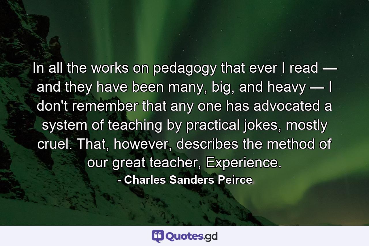 In all the works on pedagogy that ever I read — and they have been many, big, and heavy — I don't remember that any one has advocated a system of teaching by practical jokes, mostly cruel. That, however, describes the method of our great teacher, Experience. - Quote by Charles Sanders Peirce