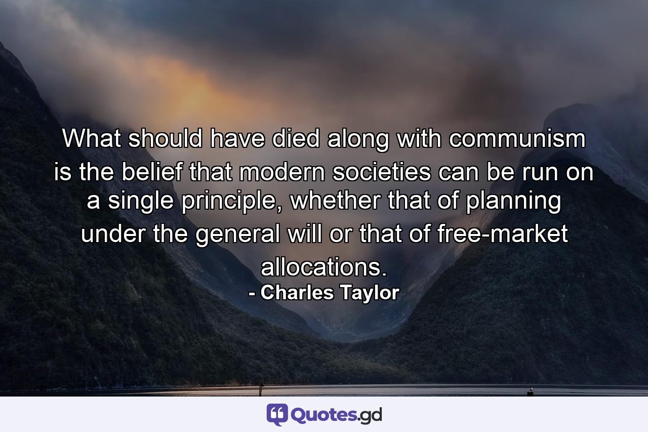 What should have died along with communism is the belief that modern societies can be run on a single principle, whether that of planning under the general will or that of free-market allocations. - Quote by Charles Taylor