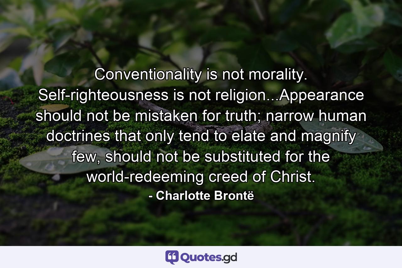 Conventionality is not morality. Self-righteousness is not religion...Appearance should not be mistaken for truth; narrow human doctrines that only tend to elate and magnify few, should not be substituted for the world-redeeming creed of Christ. - Quote by Charlotte Brontë