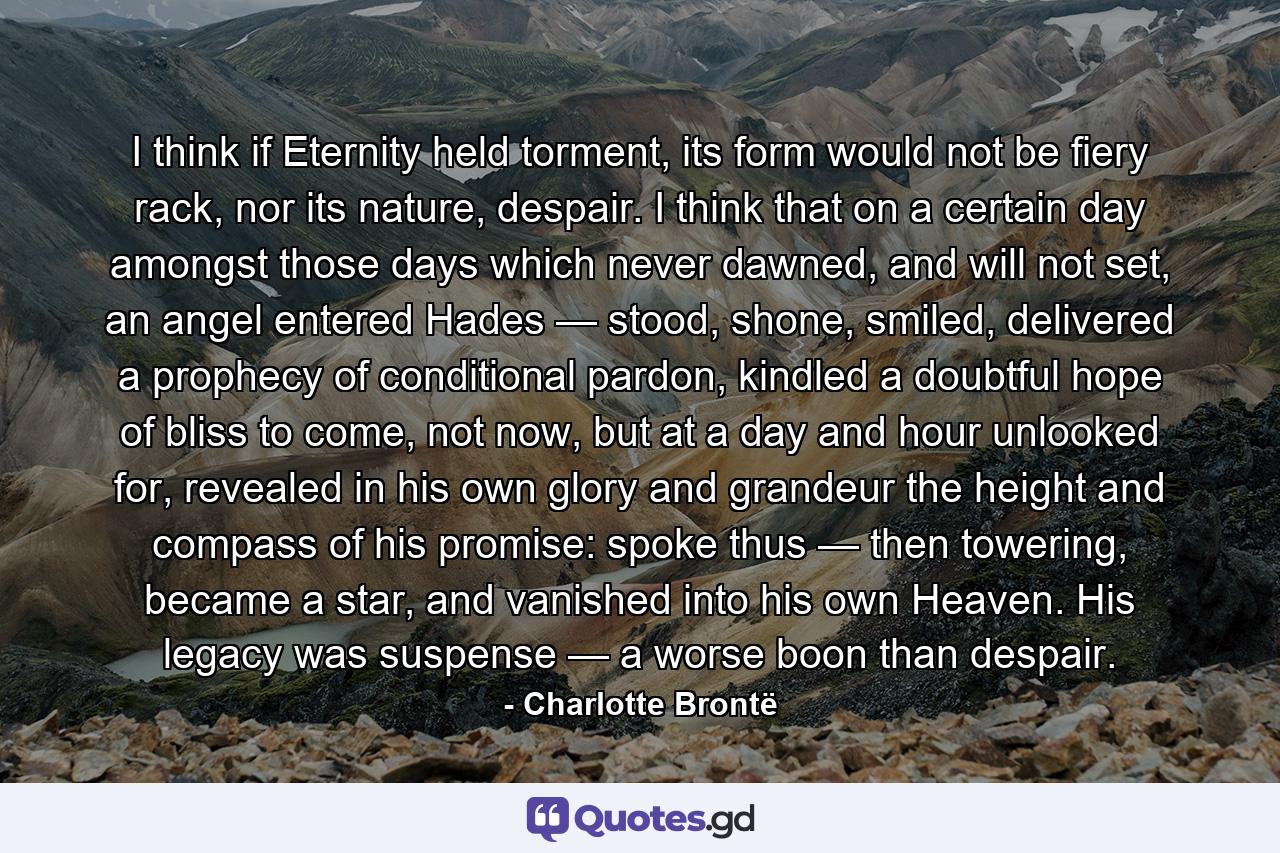 I think if Eternity held torment, its form would not be fiery rack, nor its nature, despair. I think that on a certain day amongst those days which never dawned, and will not set, an angel entered Hades — stood, shone, smiled, delivered a prophecy of conditional pardon, kindled a doubtful hope of bliss to come, not now, but at a day and hour unlooked for, revealed in his own glory and grandeur the height and compass of his promise: spoke thus — then towering, became a star, and vanished into his own Heaven. His legacy was suspense — a worse boon than despair. - Quote by Charlotte Brontë