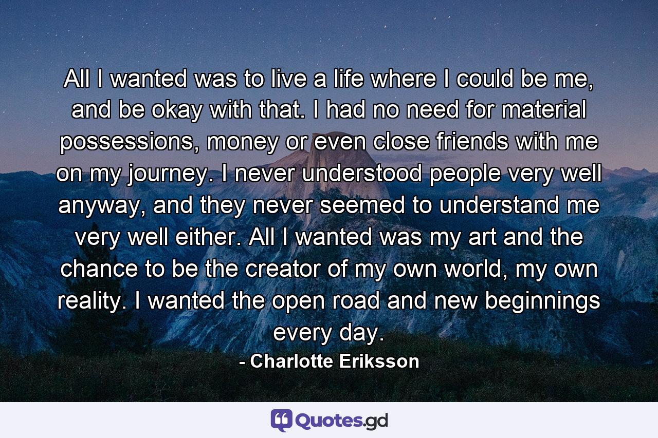 All I wanted was to live a life where I could be me, and be okay with that. I had no need for material possessions, money or even close friends with me on my journey. I never understood people very well anyway, and they never seemed to understand me very well either. All I wanted was my art and the chance to be the creator of my own world, my own reality. I wanted the open road and new beginnings every day. - Quote by Charlotte Eriksson