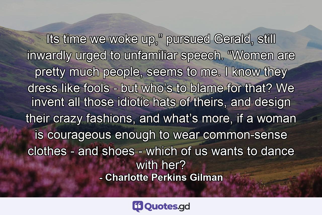 Its time we woke up,” pursued Gerald, still inwardly urged to unfamiliar speech. “Women are pretty much people, seems to me. I know they dress like fools - but who’s to blame for that? We invent all those idiotic hats of theirs, and design their crazy fashions, and what’s more, if a woman is courageous enough to wear common-sense clothes - and shoes - which of us wants to dance with her? - Quote by Charlotte Perkins Gilman