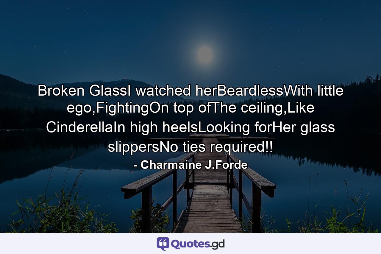 Broken GlassI watched herBeardlessWith little ego,FightingOn top ofThe ceiling,Like CinderellaIn high heelsLooking forHer glass slippersNo ties required!! - Quote by Charmaine J.Forde