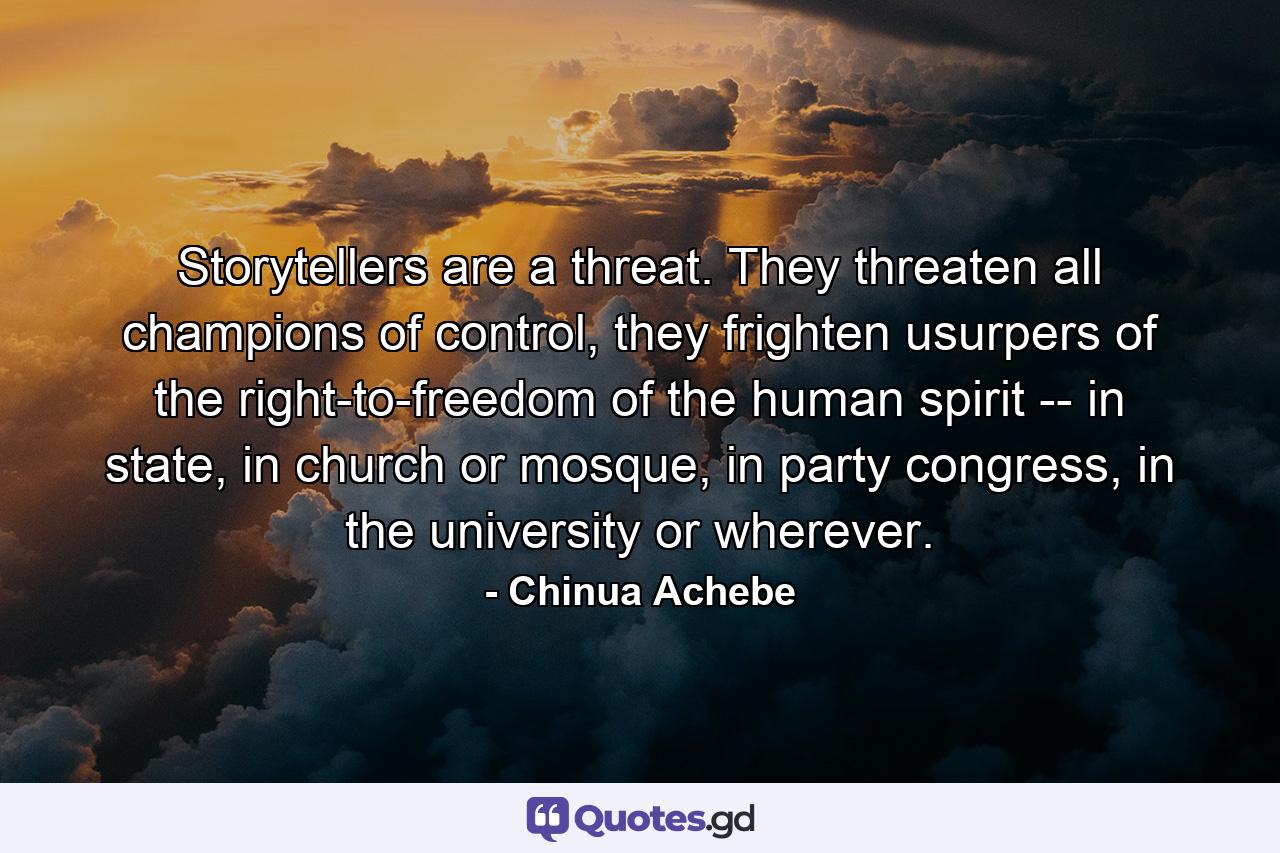 Storytellers are a threat. They threaten all champions of control, they frighten usurpers of the right-to-freedom of the human spirit -- in state, in church or mosque, in party congress, in the university or wherever. - Quote by Chinua Achebe