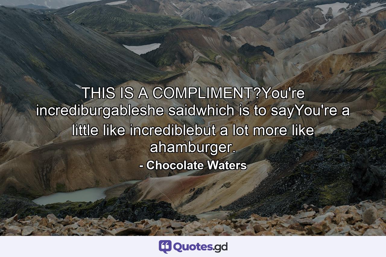 THIS IS A COMPLIMENT?You're incrediburgableshe saidwhich is to sayYou're a little like incrediblebut a lot more like ahamburger. - Quote by Chocolate Waters