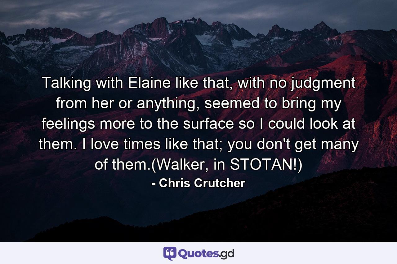 Talking with Elaine like that, with no judgment from her or anything, seemed to bring my feelings more to the surface so I could look at them. I love times like that; you don't get many of them.(Walker, in STOTAN!) - Quote by Chris Crutcher