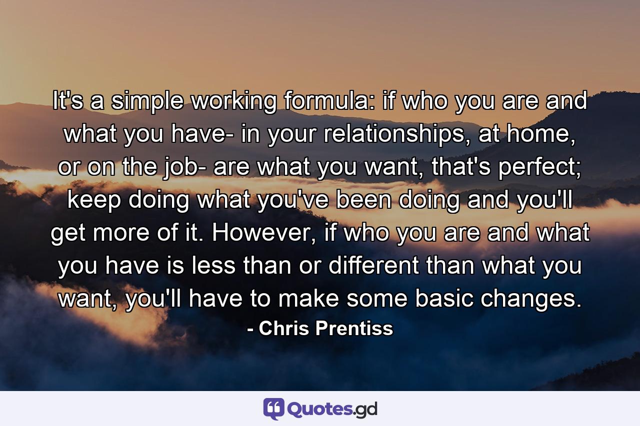 It's a simple working formula: if who you are and what you have- in your relationships, at home, or on the job- are what you want, that's perfect; keep doing what you've been doing and you'll get more of it. However, if who you are and what you have is less than or different than what you want, you'll have to make some basic changes. - Quote by Chris Prentiss