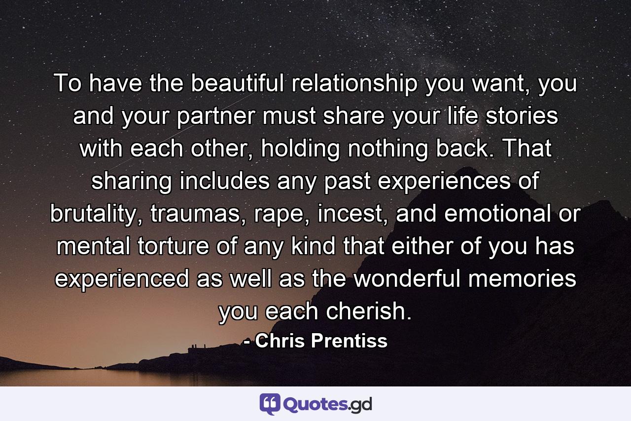 To have the beautiful relationship you want, you and your partner must share your life stories with each other, holding nothing back. That sharing includes any past experiences of brutality, traumas, rape, incest, and emotional or mental torture of any kind that either of you has experienced as well as the wonderful memories you each cherish. - Quote by Chris Prentiss