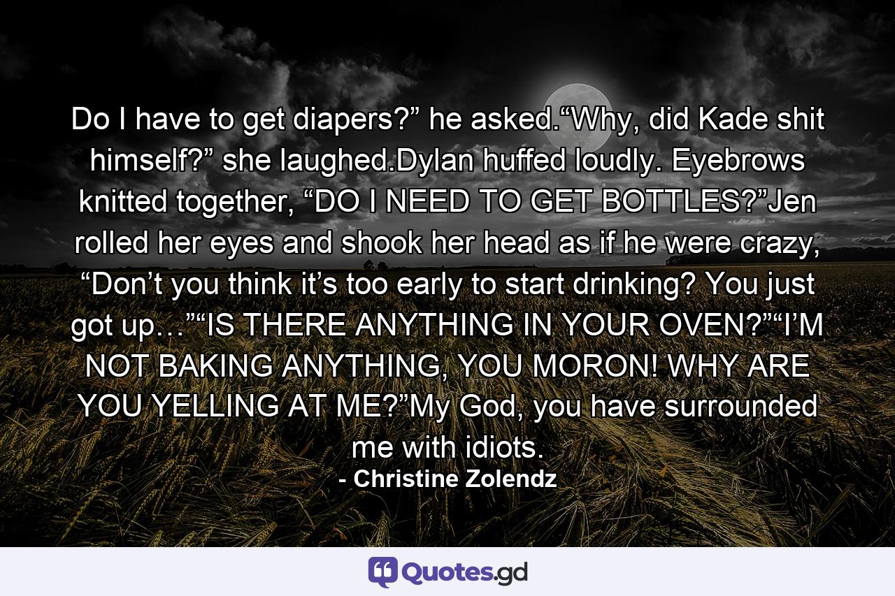 Do I have to get diapers?” he asked.“Why, did Kade shit himself?” she laughed.Dylan huffed loudly.  Eyebrows knitted together, “DO I NEED TO GET BOTTLES?”Jen rolled her eyes and shook her head as if he were crazy, “Don’t you think it’s too early to start drinking?  You just got up…”“IS THERE ANYTHING IN YOUR OVEN?”“I’M NOT BAKING ANYTHING, YOU MORON! WHY ARE YOU YELLING AT ME?”My God, you have surrounded me with idiots. - Quote by Christine Zolendz