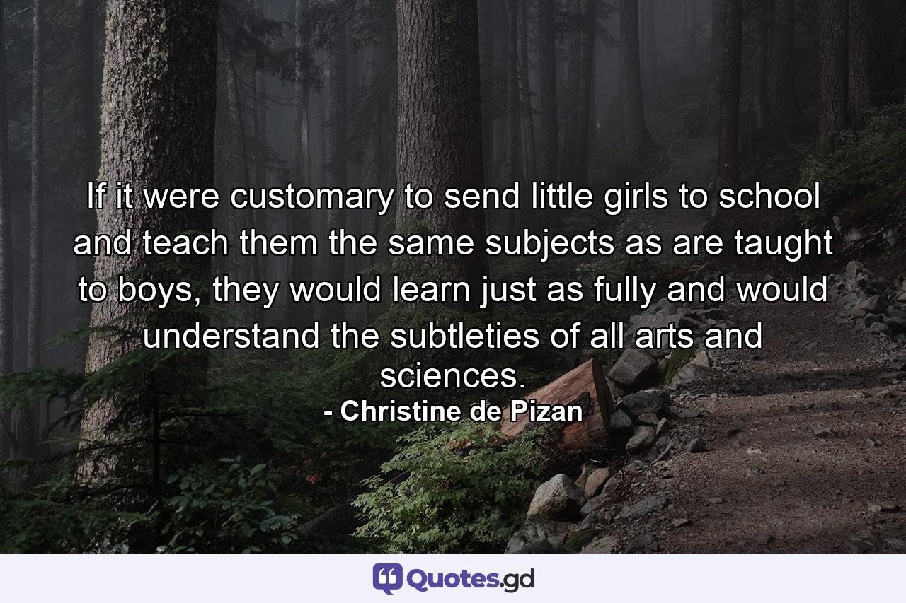 If it were customary to send little girls to school and teach them the same subjects as are taught to boys, they would learn just as fully and would understand the subtleties of all arts and sciences. - Quote by Christine de Pizan