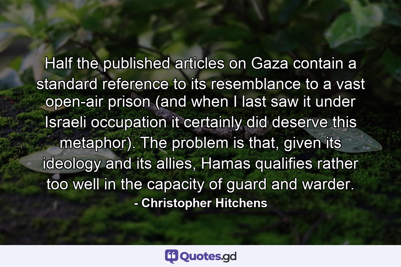 Half the published articles on Gaza contain a standard reference to its resemblance to a vast open-air prison (and when I last saw it under Israeli occupation it certainly did deserve this metaphor). The problem is that, given its ideology and its allies, Hamas qualifies rather too well in the capacity of guard and warder. - Quote by Christopher Hitchens