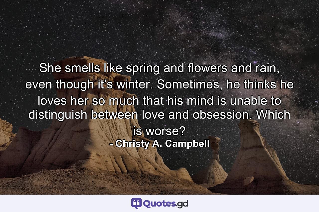 She smells like spring and flowers and rain, even though it’s winter. Sometimes, he thinks he loves her so much that his mind is unable to distinguish between love and obsession. Which is worse? - Quote by Christy A. Campbell