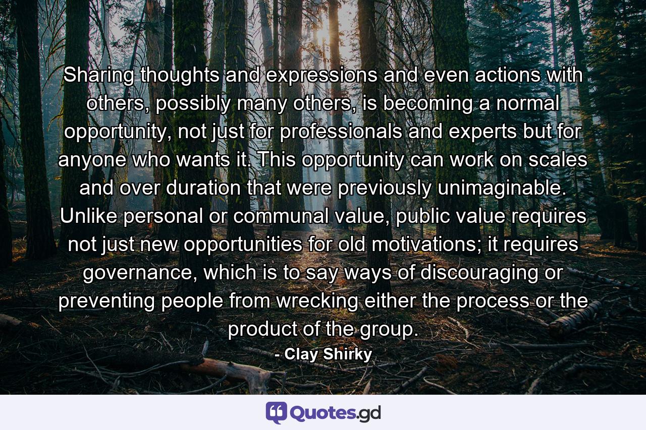 Sharing thoughts and expressions and even actions with others, possibly many others, is becoming a normal opportunity, not just for professionals and experts but for anyone who wants it. This opportunity can work on scales and over duration that were previously unimaginable. Unlike personal or communal value, public value requires not just new opportunities for old motivations; it requires governance, which is to say ways of discouraging or preventing people from wrecking either the process or the product of the group. - Quote by Clay Shirky