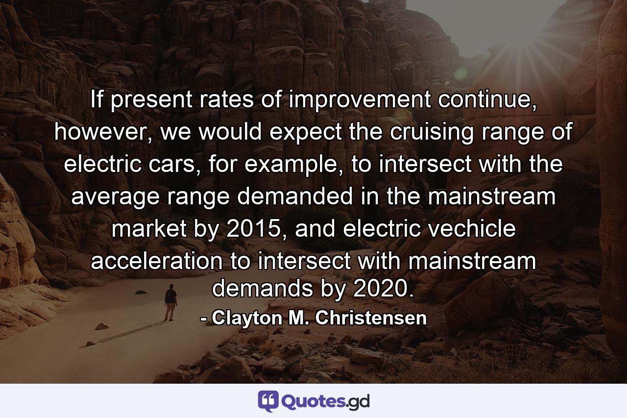 If present rates of improvement continue, however, we would expect the cruising range of electric cars, for example, to intersect with the average range demanded in the mainstream market by 2015, and electric vechicle acceleration to intersect with mainstream demands by 2020. - Quote by Clayton M. Christensen