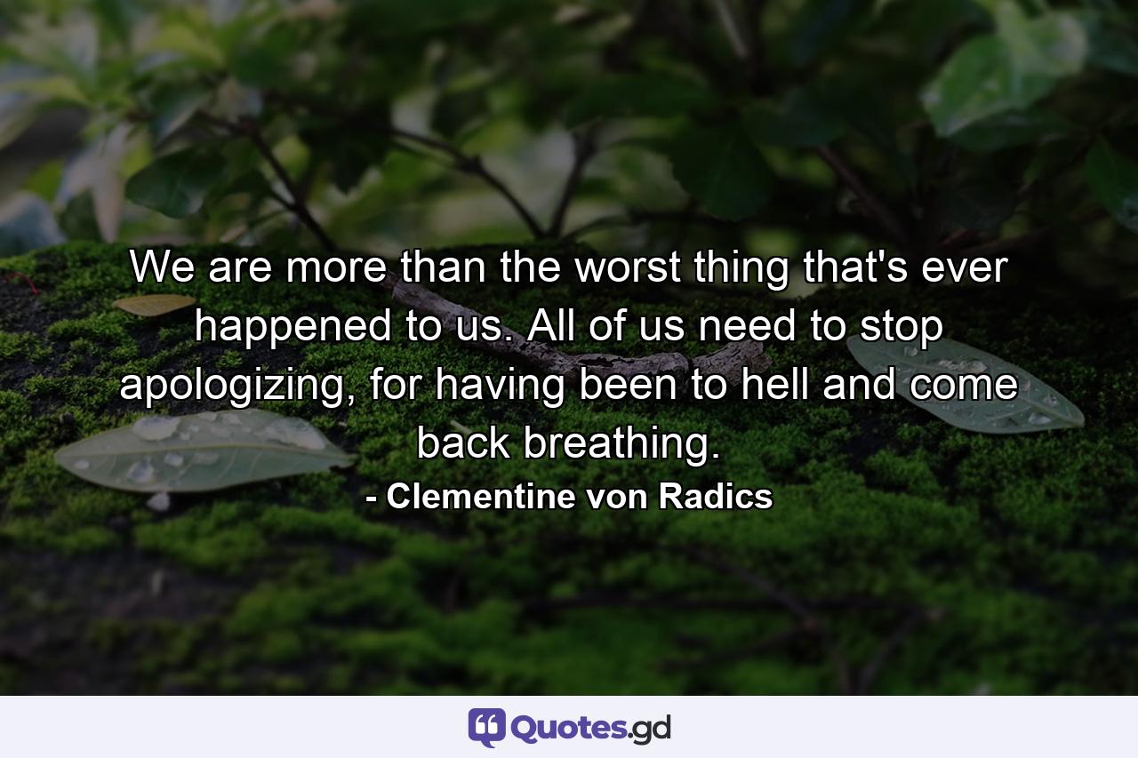 We are more than the worst thing that's ever happened to us. All of us need to stop apologizing, for having been to hell and come back breathing. - Quote by Clementine von Radics