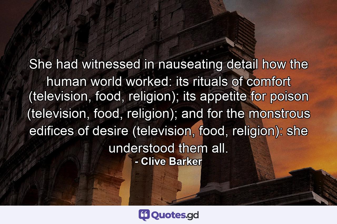 She had witnessed in nauseating detail how the human world worked: its rituals of comfort (television, food, religion); its appetite for poison (television, food, religion); and for the monstrous edifices of desire (television, food, religion): she understood them all. - Quote by Clive Barker