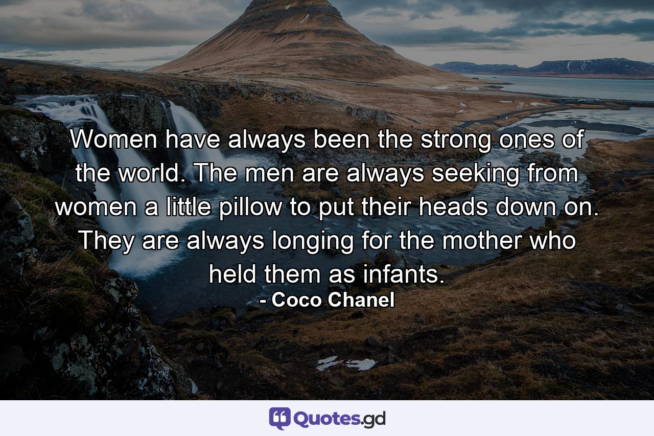 Women have always been the strong ones of the world. The men are always seeking from women a little pillow to put their heads down on. They are always longing for the mother who held them as infants. - Quote by Coco Chanel