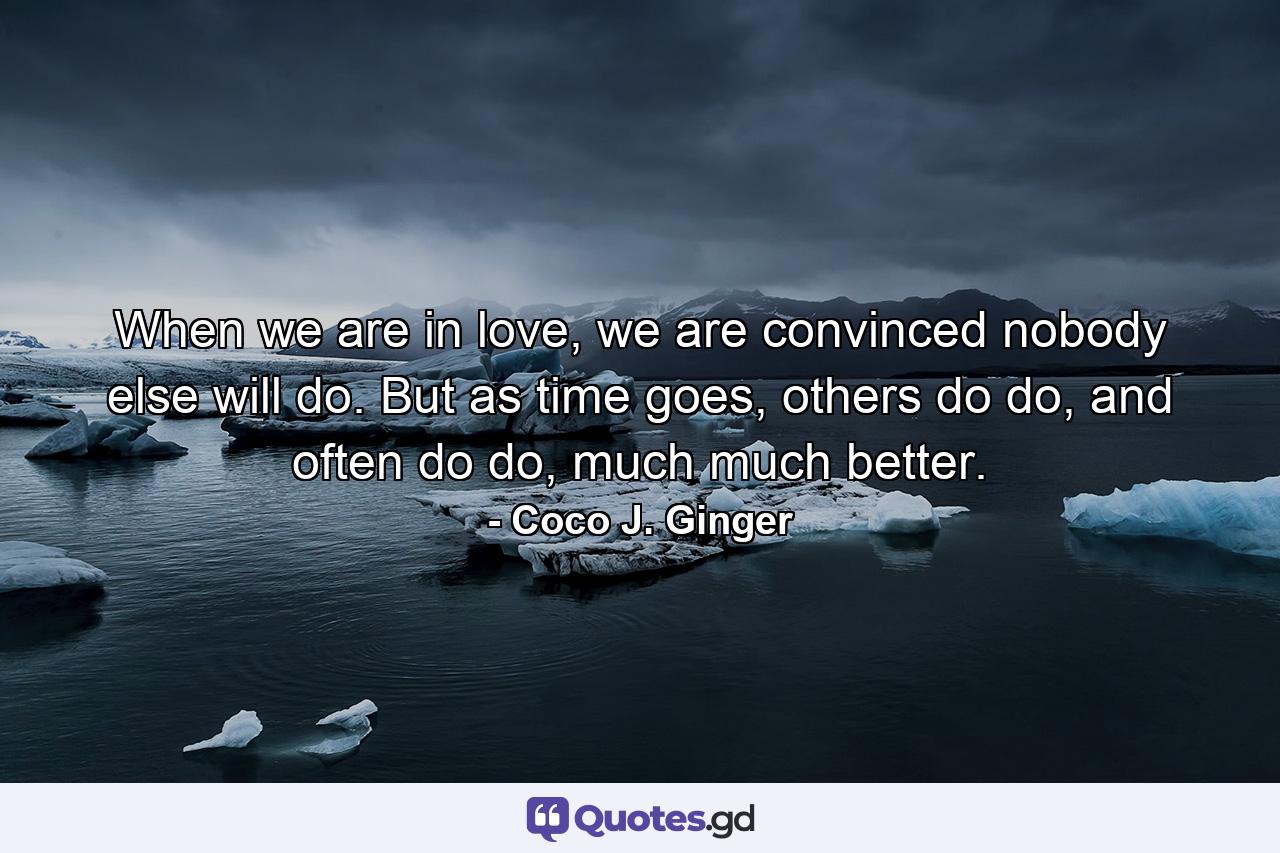 When we are in love, we are convinced nobody else will do. But as time goes, others do do, and often do do, much much better. - Quote by Coco J. Ginger