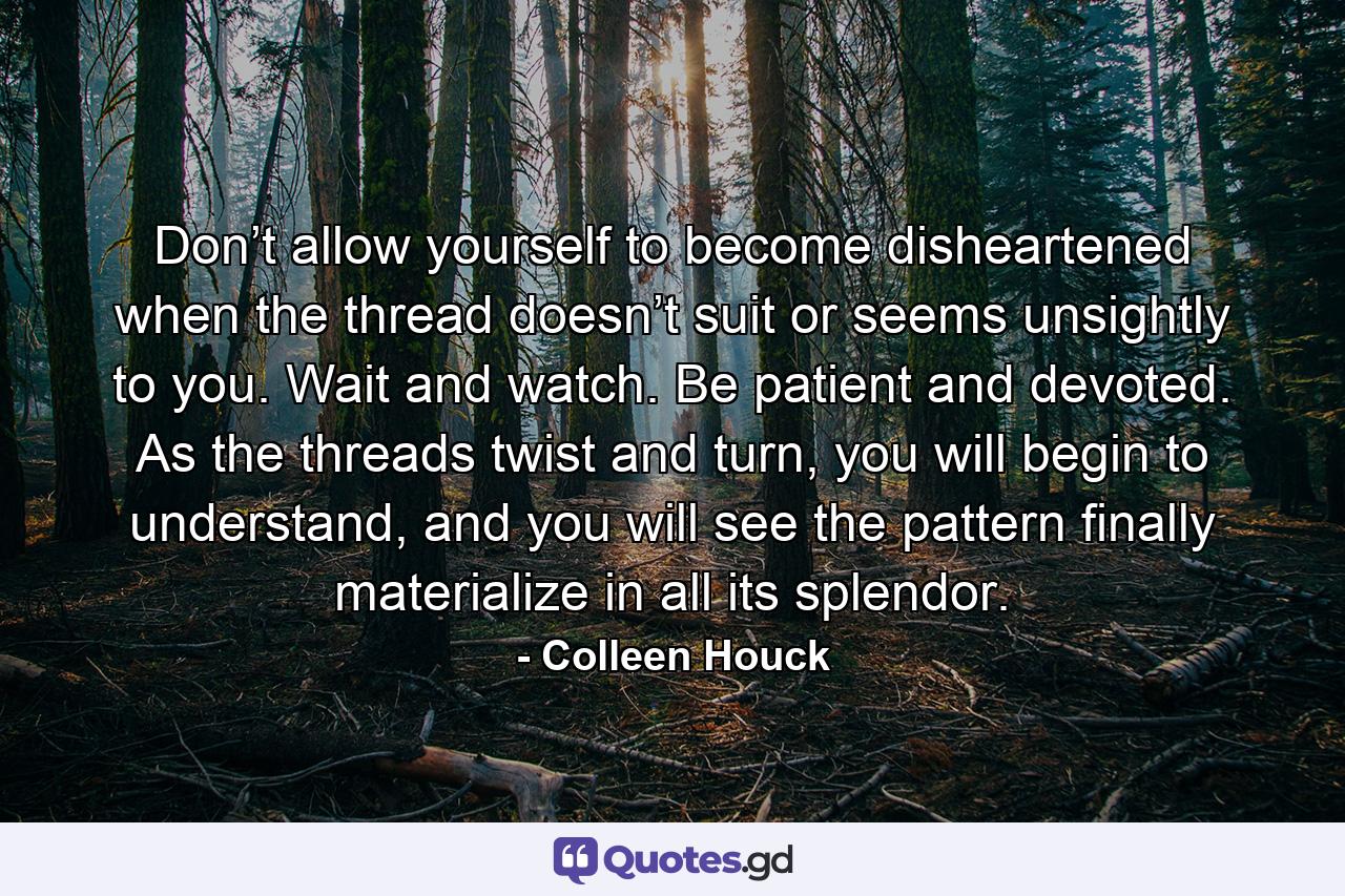 Don’t allow yourself to become disheartened when the thread doesn’t suit or seems unsightly to you. Wait and watch. Be patient and devoted. As the threads twist and turn, you will begin to understand, and you will see the pattern finally materialize in all its splendor. - Quote by Colleen Houck