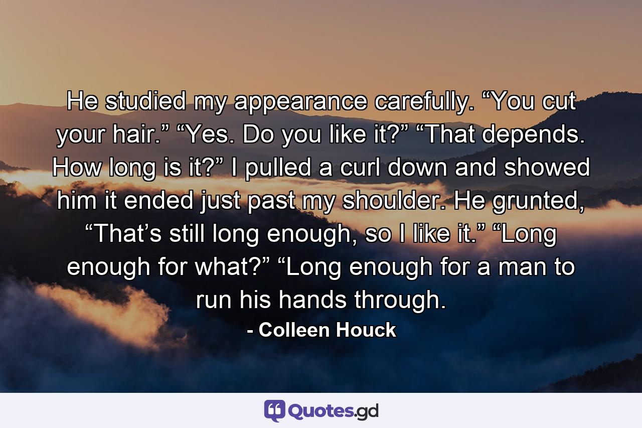 He studied my appearance carefully. “You cut your hair.” “Yes. Do you like it?” “That depends. How long is it?” I pulled a curl down and showed him it ended just past my shoulder. He grunted, “That’s still long enough, so I like it.” “Long enough for what?” “Long enough for a man to run his hands through. - Quote by Colleen Houck