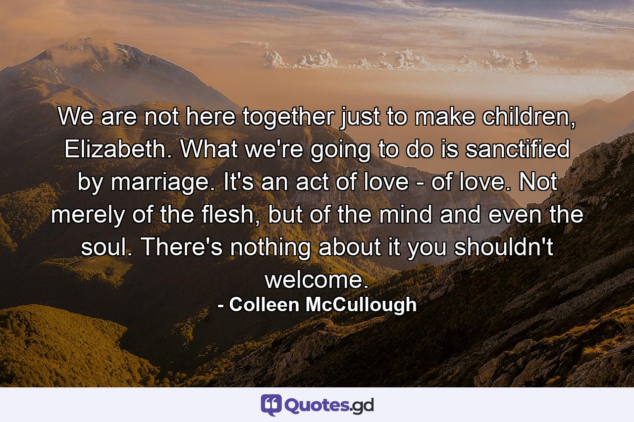 We are not here together just to make children, Elizabeth. What we're going to do is sanctified by marriage. It's an act of love - of love. Not merely of the flesh, but of the mind and even the soul. There's nothing about it you shouldn't welcome. - Quote by Colleen McCullough