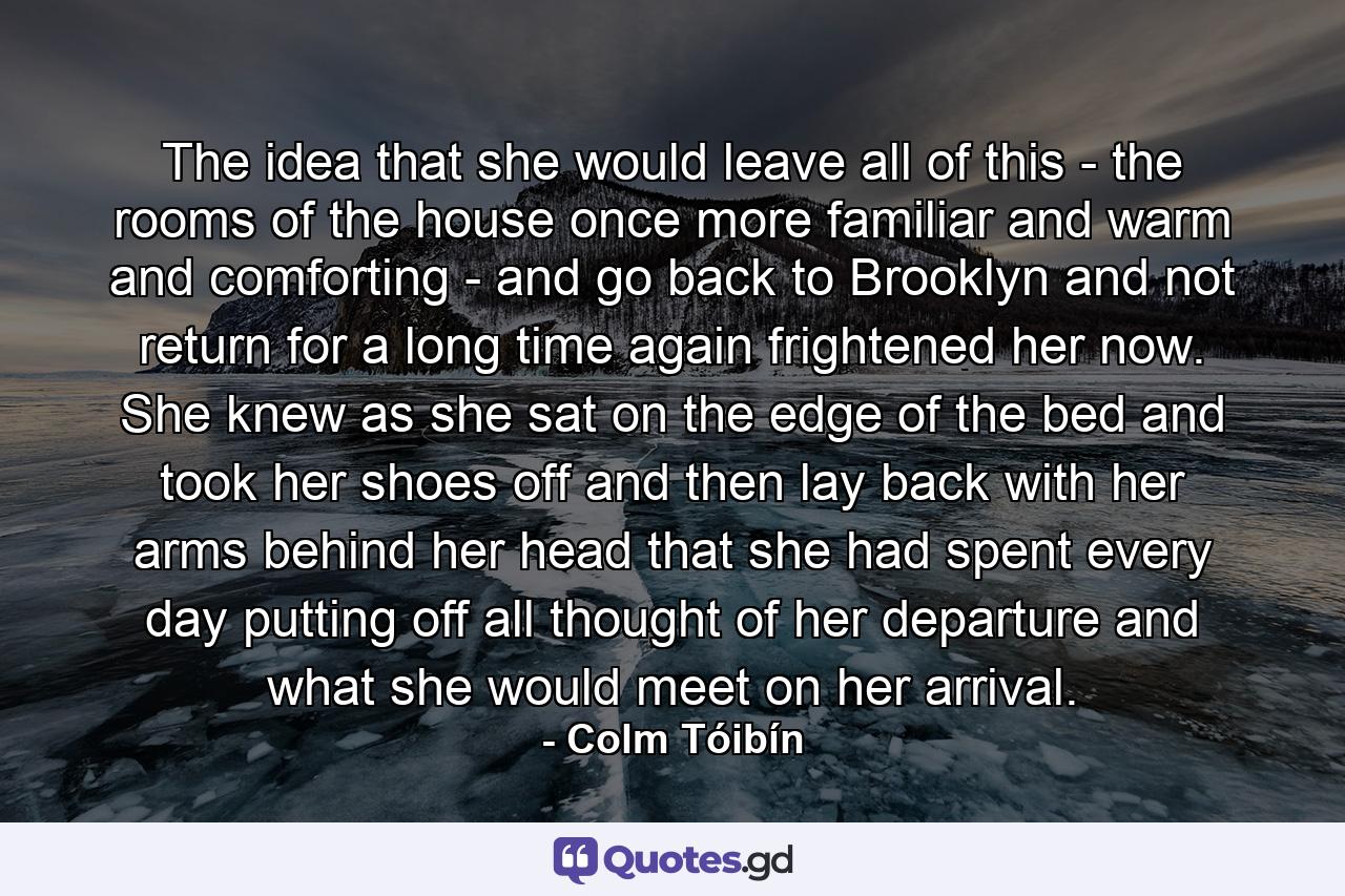 The idea that she would leave all of this - the rooms of the house once more familiar and warm and comforting - and go back to Brooklyn and not return for a long time again frightened her now. She knew as she sat on the edge of the bed and took her shoes off and then lay back with her arms behind her head that she had spent every day putting off all thought of her departure and what she would meet on her arrival. - Quote by Colm Tóibín