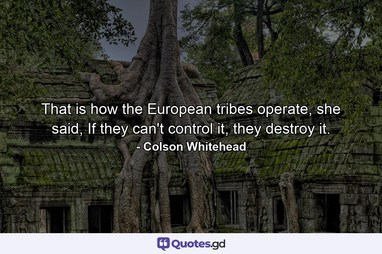 That is how the European tribes operate, she said, If they can't control it, they destroy it. - Quote by Colson Whitehead