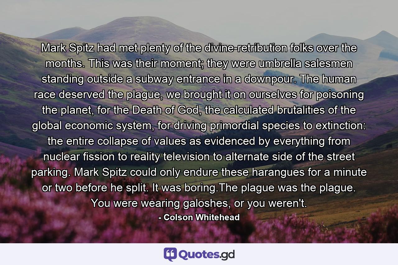 Mark Spitz had met plenty of the divine-retribution folks over the months. This was their moment; they were umbrella salesmen standing outside a subway entrance in a downpour. The human race deserved the plague, we brought it on ourselves for poisoning the planet, for the Death of God, the calculated brutalities of the global economic system, for driving primordial species to extinction: the entire collapse of values as evidenced by everything from nuclear fission to reality television to alternate side of the street parking. Mark Spitz could only endure these harangues for a minute or two before he split. It was boring.The plague was the plague. You were wearing galoshes, or you weren't. - Quote by Colson Whitehead